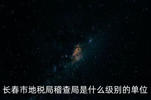 稽查局是什么單位，長(zhǎng)春市地稅局稽查局是什么級(jí)別的單位