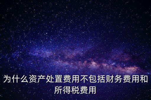為什么資產處置費用不包括財務費用和所得稅費用