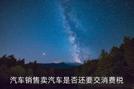 銷售小汽車交什么稅嗎，汽車銷售賣汽車是否還要交消費(fèi)稅