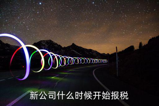 從2018年3月開(kāi)始什么時(shí)候報(bào)稅，新公司什么時(shí)候開(kāi)始報(bào)稅