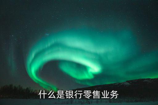 什么是業(yè)務(wù)大比武，什么是銀行零售業(yè)務(wù)