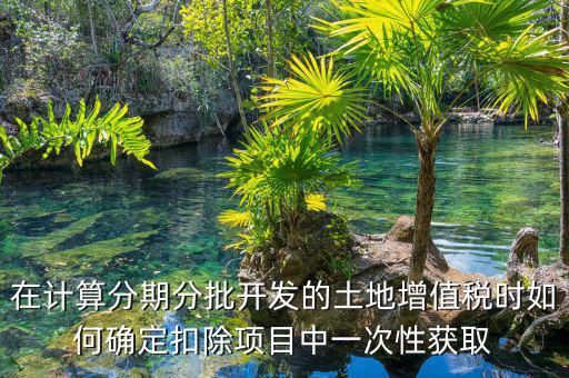 土地增值稅如何分期，土地增值稅分期分批開發(fā)轉(zhuǎn)讓房地產(chǎn)扣除項(xiàng)目公式
