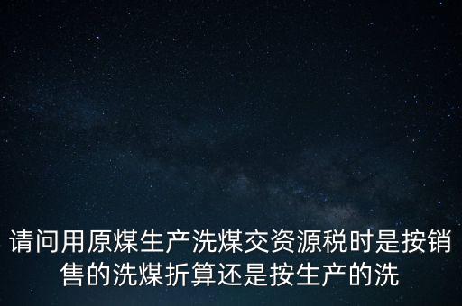 洗選煤折算率如何計算，請問用原煤生產(chǎn)洗煤交資源稅時是按銷售的洗煤折算還是按生產(chǎn)的洗