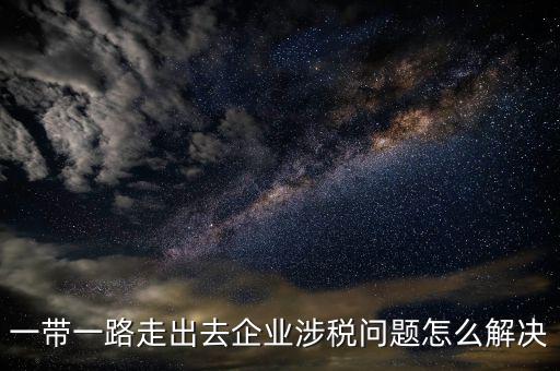稅務(wù)如何服務(wù)一帶一路，一帶一路走出去企業(yè)涉稅問(wèn)題怎么解決