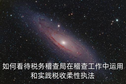 如何看待稅務稽查局在稽查工作中運用和實踐稅收柔性執(zhí)法