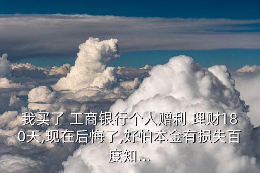 我買了 工商銀行個人贈利 理財(cái)180天,現(xiàn)在后悔了,好怕本金有損失百度知...