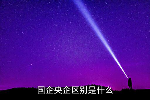 國企央企有什么區(qū)別，國企和央企的區(qū)別