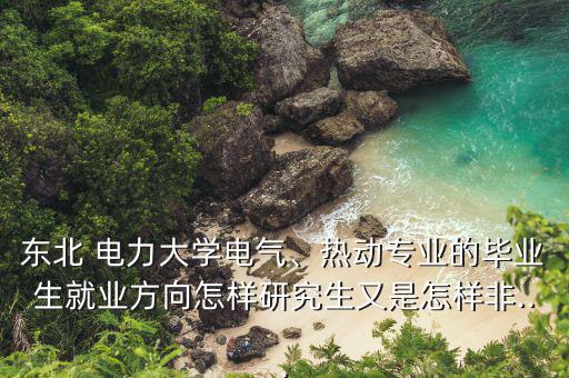 東北 電力大學電氣、熱動專業(yè)的畢業(yè)生就業(yè)方向怎樣研究生又是怎樣非...