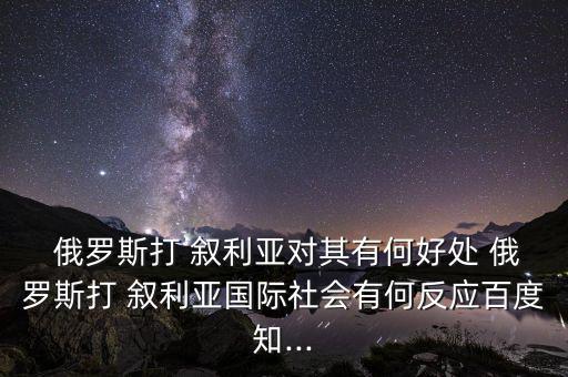  俄羅斯打 敘利亞對其有何好處 俄羅斯打 敘利亞國際社會(huì)有何反應(yīng)百度知...