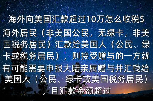 海外向美國匯款超過10萬怎么收稅$海外居民（非美國公民，無綠卡，非美國稅務(wù)居民）匯款給美國人（公民、綠卡或稅務(wù)居民），則接受贈(zèng)與的一方就有可能需要申報(bào)大陸親屬贈(zèng)與并匯錢給美國人（公民、綠卡或美國稅務(wù)居民），且匯款金額超過