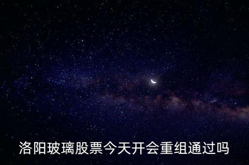 洛陽玻璃什么時候重組，洛陽玻璃股票今天開會重組通過嗎