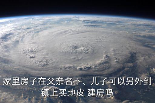 家里房子在父親名下、兒子可以另外到鎮(zhèn)上買地皮 建房嗎