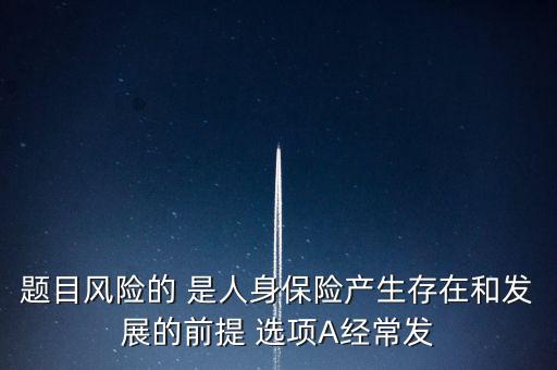 風(fēng)險的什么是人身保險產(chǎn)生，題目風(fēng)險的 是人身保險產(chǎn)生存在和發(fā)展的前提 選項A經(jīng)常發(fā)