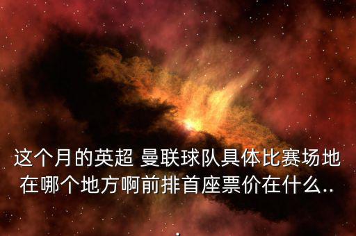 這個月的英超 曼聯(lián)球隊(duì)具體比賽場地在哪個地方啊前排首座票價(jià)在什么...