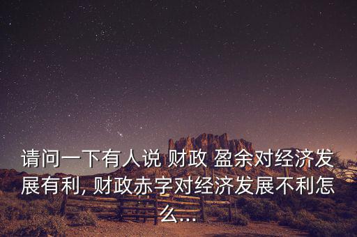 請(qǐng)問一下有人說(shuō) 財(cái)政 盈余對(duì)經(jīng)濟(jì)發(fā)展有利, 財(cái)政赤字對(duì)經(jīng)濟(jì)發(fā)展不利怎么...