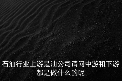 石油產(chǎn)業(yè)上中下游指什么，石油行業(yè)上游是油公司請(qǐng)問(wèn)中游和下游都是做什么的呢