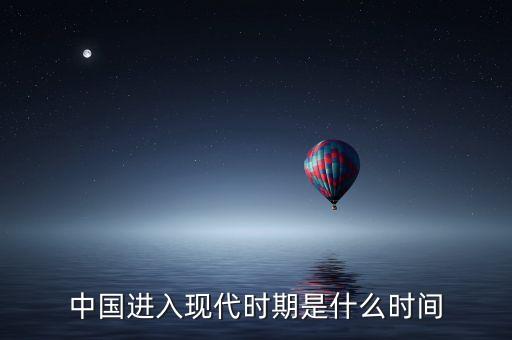 中國進入什么時代，中國進入現(xiàn)代時期是什么時間