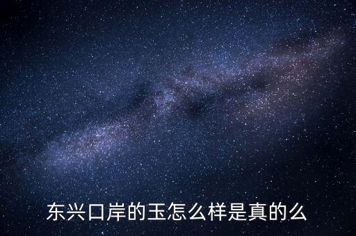 廣西東興口岸賣(mài)什么的，東興口岸的玉怎么樣是真的么