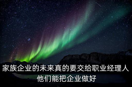 家族企業(yè)什么時候能交給后輩，家族企業(yè)的未來真的要交給職業(yè)經(jīng)理人 他們能把企業(yè)做好