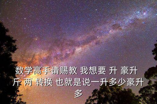 為什么叫轉(zhuǎn)換升水，數(shù)學(xué)高手請(qǐng)賜教 我想要 升 豪升 斤 兩 轉(zhuǎn)換 也就是說(shuō)一升多少豪升多