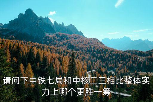 為什么一重比中核強，請問下中鐵七局和中核二三相比整體實力上哪個更勝一籌